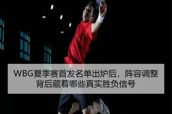 WBG夏季赛首发名单出炉后，阵容调整背后藏着哪些真实胜负信号